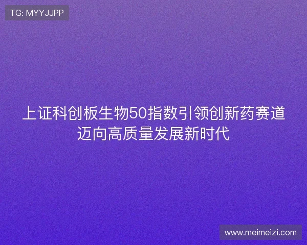 上证科创板生物50指数引领创新药赛道迈向高质量发展新时代 上证科创板生物50指数引领创新药赛道迈向高质量发展新时代
